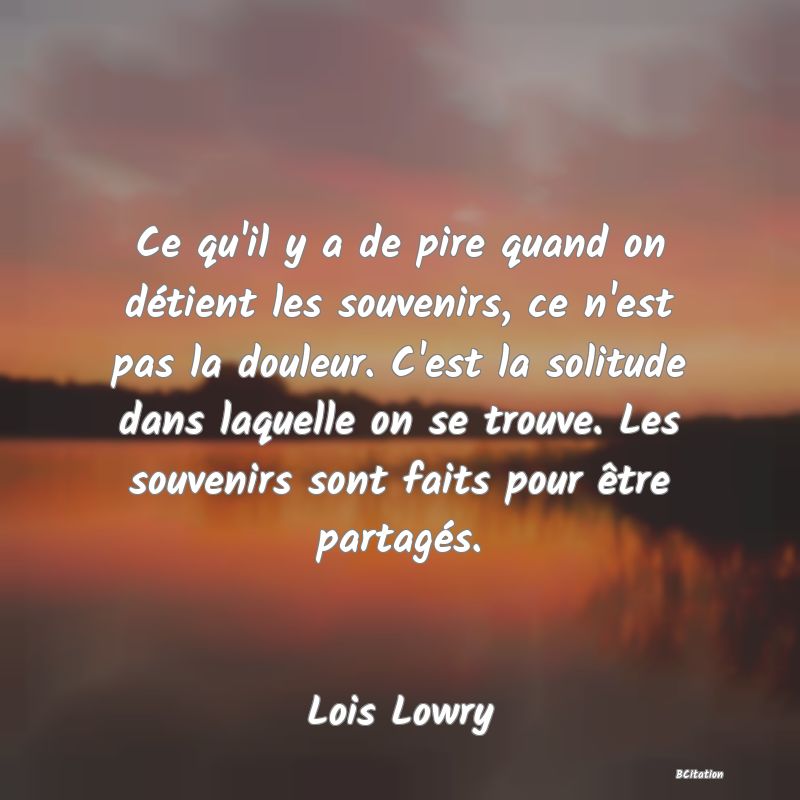 image de citation: Ce qu'il y a de pire quand on détient les souvenirs, ce n'est pas la douleur. C'est la solitude dans laquelle on se trouve. Les souvenirs sont faits pour être partagés.