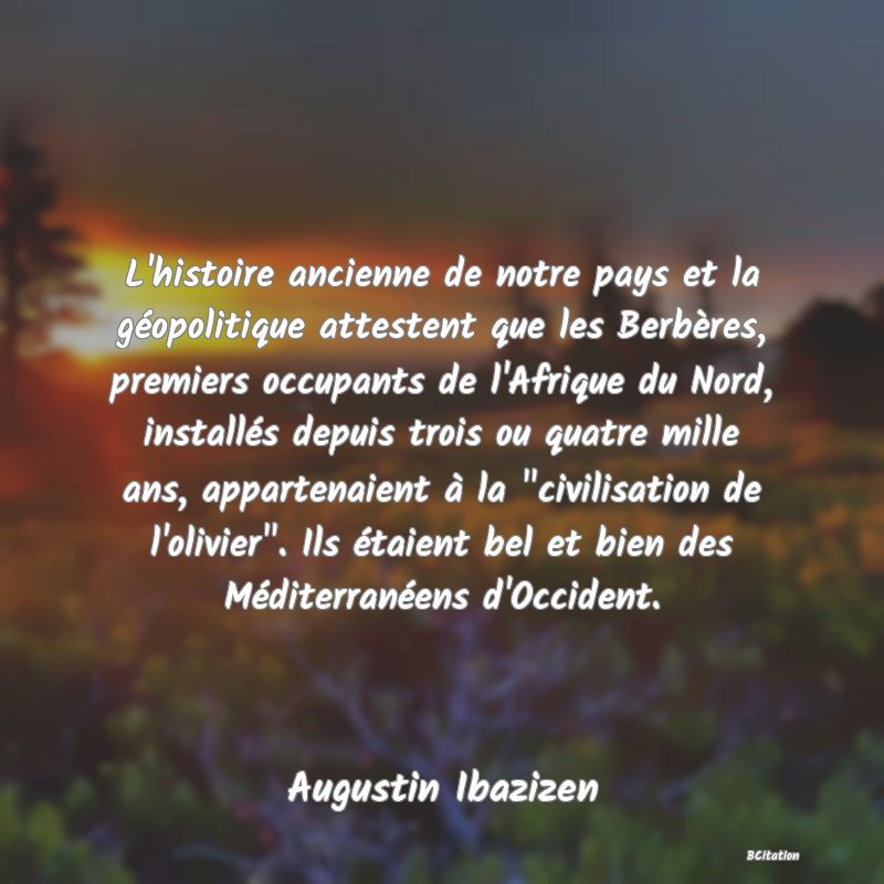 image de citation: L'histoire ancienne de notre pays et la géopolitique attestent que les Berbères, premiers occupants de l'Afrique du Nord, installés depuis trois ou quatre mille ans, appartenaient à la  civilisation de l'olivier . Ils étaient bel et bien des Méditerranéens d'Occident.