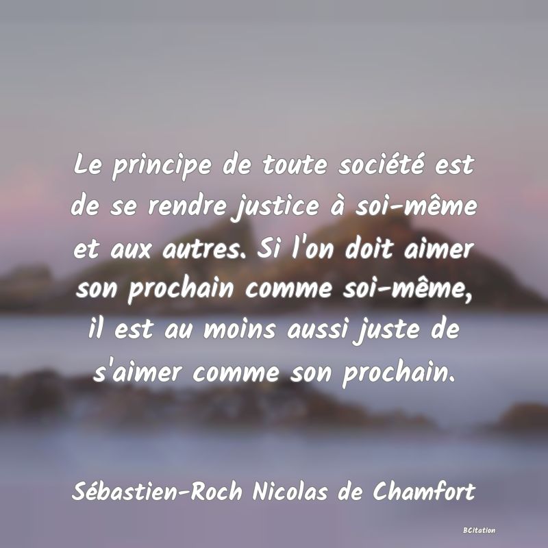 image de citation: Le principe de toute société est de se rendre justice à soi-même et aux autres. Si l'on doit aimer son prochain comme soi-même, il est au moins aussi juste de s'aimer comme son prochain.