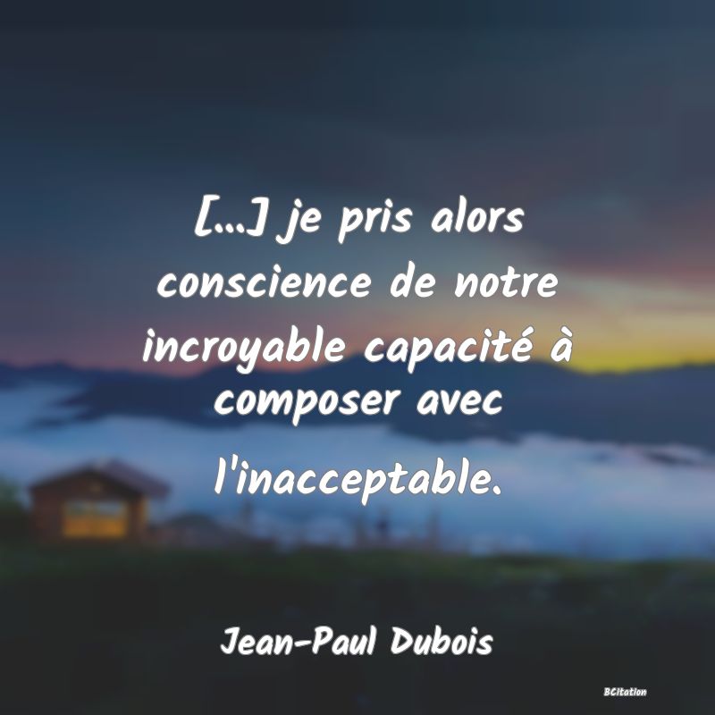 image de citation: [...] je pris alors conscience de notre incroyable capacité à composer avec l'inacceptable.