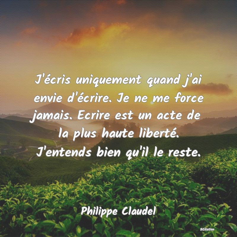 Belle Citation - J'écris uniquement quand j'ai envie d'écrire. Je ne me force jamais. Ecrire est un acte de la plus haute liberté. J'entends bien qu'il le reste. - Philippe Claudel