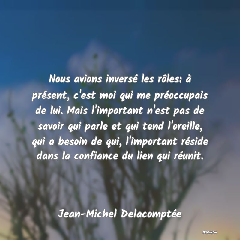 image de citation: Nous avions inversé les rôles: à présent, c'est moi qui me préoccupais de lui. Mais l'important n'est pas de savoir qui parle et qui tend l'oreille, qui a besoin de qui, l'important réside dans la confiance du lien qui réunit.