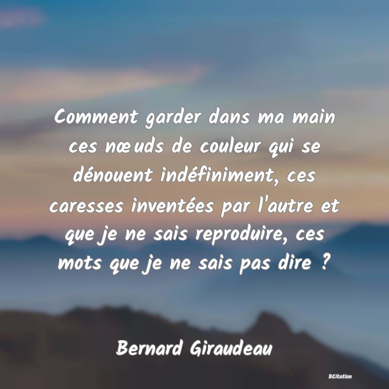 image de citation: Comment garder dans ma main ces nœuds de couleur qui se dénouent indéfiniment, ces caresses inventées par l'autre et que je ne sais reproduire, ces mots que je ne sais pas dire ?