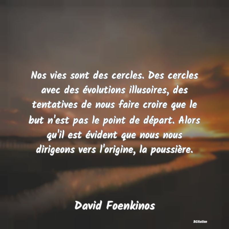 Belle Citation - Nos vies sont des cercles. Des cercles avec des évolutions illusoires, des tentatives de nous faire croire que le but n'est pas le point de départ. Alors qu'il est évident que nous nous dirigeons vers l'origine, la poussière. - David Foenkinos