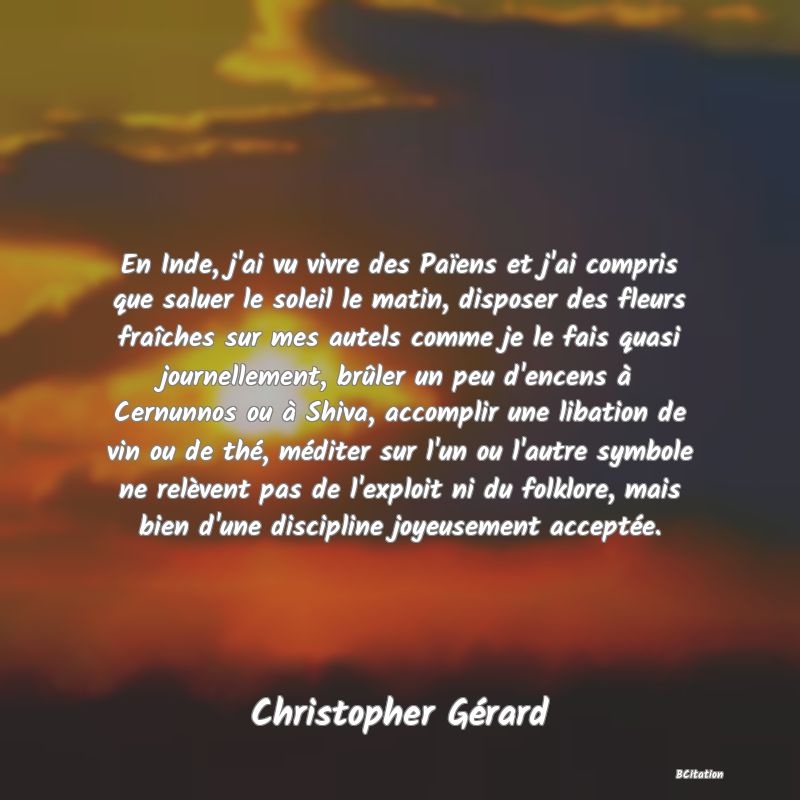 image de citation: En Inde, j'ai vu vivre des Païens et j'ai compris que saluer le soleil le matin, disposer des fleurs fraîches sur mes autels comme je le fais quasi journellement, brûler un peu d'encens à Cernunnos ou à Shiva, accomplir une libation de vin ou de thé, méditer sur l'un ou l'autre symbole ne relèvent pas de l'exploit ni du folklore, mais bien d'une discipline joyeusement acceptée.