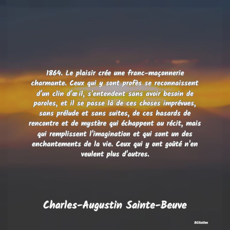 image de citation: 1864. Le plaisir crée une franc-maçonnerie charmante. Ceux qui y sont profès se reconnaissent d'un clin d'œil, s'entendent sans avoir besoin de paroles, et il se passe là de ces choses imprévues, sans prélude et sans suites, de ces hasards de rencontre et de mystère qui échappent au récit, mais qui remplissent l'imagination et qui sont un des enchantements de la vie. Ceux qui y ont goûté n'en veulent plus d'autres.