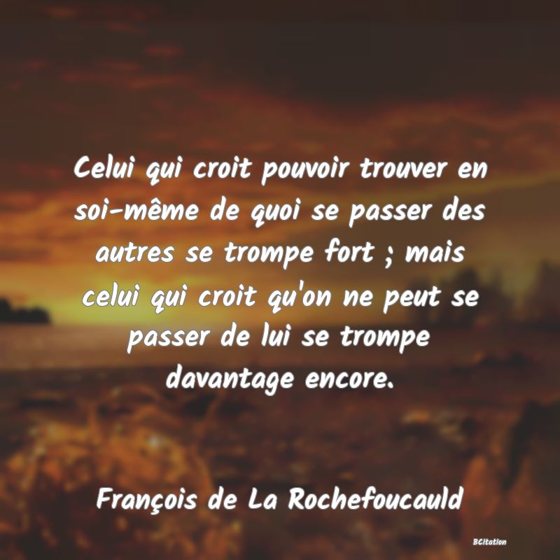 image de citation: Celui qui croit pouvoir trouver en soi-même de quoi se passer des autres se trompe fort ; mais celui qui croit qu'on ne peut se passer de lui se trompe davantage encore.