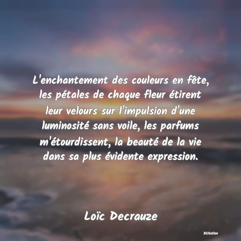 image de citation: L'enchantement des couleurs en fête, les pétales de chaque fleur étirent leur velours sur l'impulsion d'une luminosité sans voile, les parfums m'étourdissent, la beauté de la vie dans sa plus évidente expression.