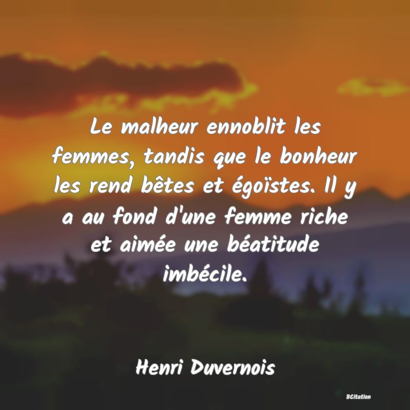 image de citation: Le malheur ennoblit les femmes, tandis que le bonheur les rend bêtes et égoïstes. Il y a au fond d'une femme riche et aimée une béatitude imbécile.