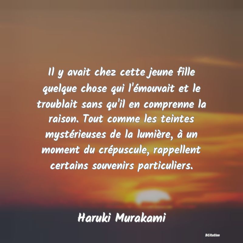 Belle Citation - Il y avait chez cette jeune fille quelque chose qui l'émouvait et le troublait sans qu'il en comprenne la raison. Tout comme les teintes mystérieuses de la lumière, à un moment du crépuscule, rappellent certains souvenirs particuliers. - Haruki Murakami