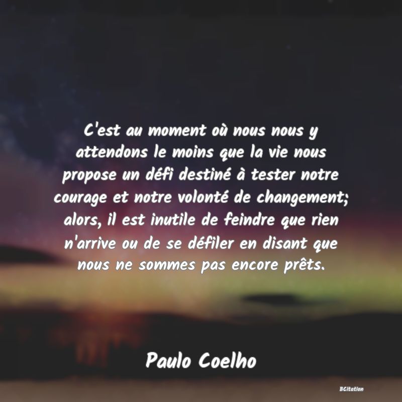 image de citation: C'est au moment où nous nous y attendons le moins que la vie nous propose un défi destiné à tester notre courage et notre volonté de changement; alors, il est inutile de feindre que rien n'arrive ou de se défiler en disant que nous ne sommes pas encore prêts.