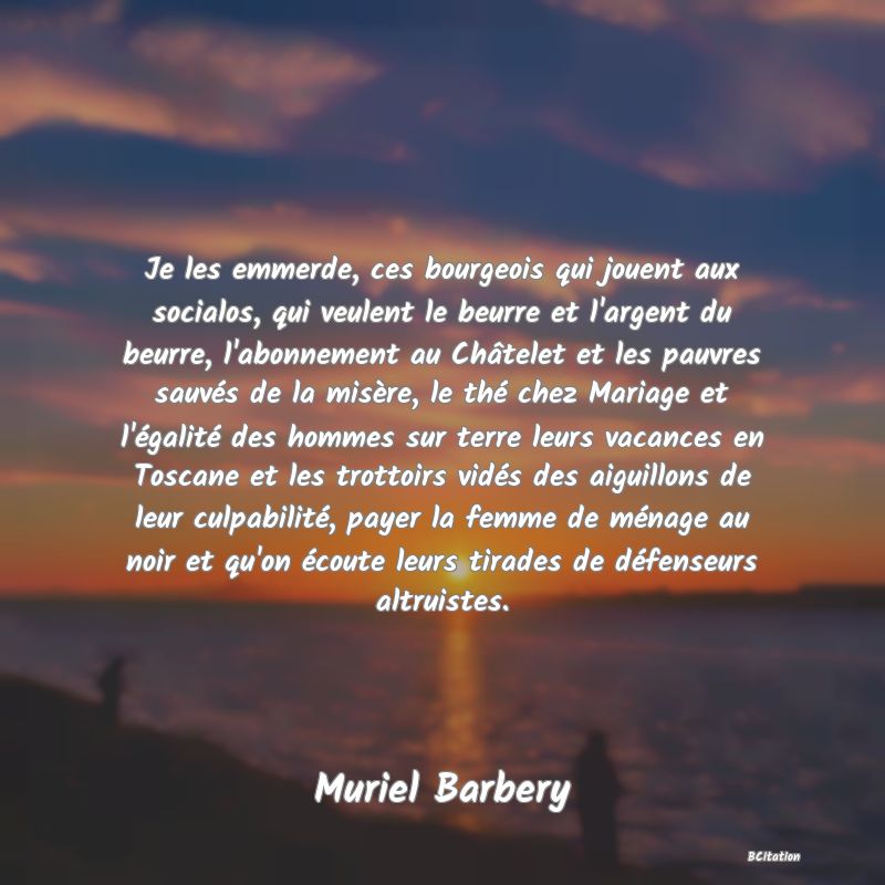 image de citation: Je les emmerde, ces bourgeois qui jouent aux socialos, qui veulent le beurre et l'argent du beurre, l'abonnement au Châtelet et les pauvres sauvés de la misère, le thé chez Mariage et l'égalité des hommes sur terre leurs vacances en Toscane et les trottoirs vidés des aiguillons de leur culpabilité, payer la femme de ménage au noir et qu'on écoute leurs tirades de défenseurs altruistes.