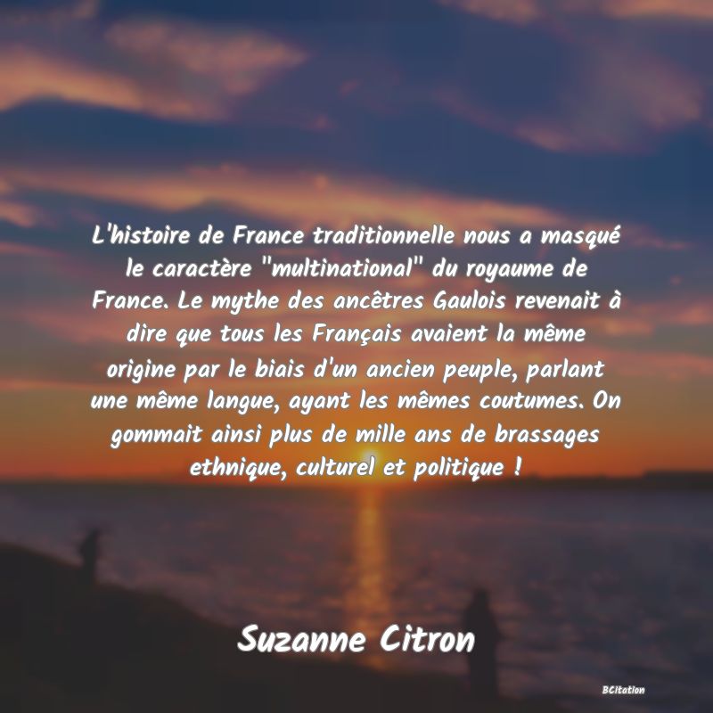 image de citation: L'histoire de France traditionnelle nous a masqué le caractère  multinational  du royaume de France. Le mythe des ancêtres Gaulois revenait à dire que tous les Français avaient la même origine par le biais d'un ancien peuple, parlant une même langue, ayant les mêmes coutumes. On gommait ainsi plus de mille ans de brassages ethnique, culturel et politique !