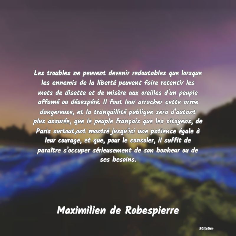 image de citation: Les troubles ne peuvent devenir redoutables que lorsque les ennemis de la liberté peuvent faire retentir les mots de disette et de misère aux oreilles d'un peuple affamé ou désespéré. Il faut leur arracher cette arme dangereuse, et la tranquillité publique sera d'autant plus assurée, que le peuple français que les citoyens, de Paris surtout,ont montré jusqu'ici une patience égale à leur courage, et que, pour le consoler, il suffit de paraître s'occuper sérieusement de son bonheur ou de ses besoins.