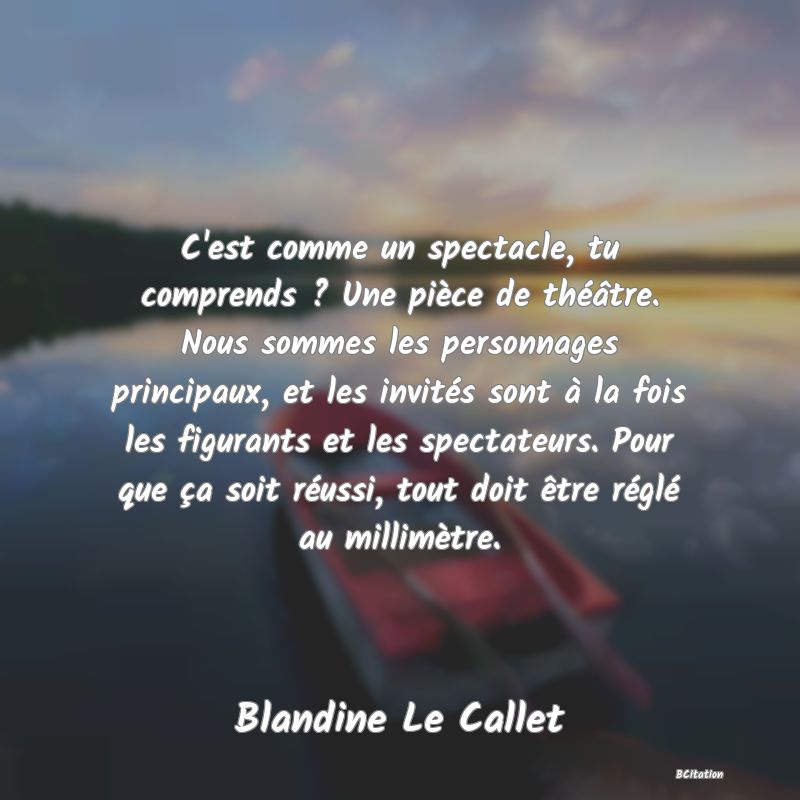 image de citation: C'est comme un spectacle, tu comprends ? Une pièce de théâtre. Nous sommes les personnages principaux, et les invités sont à la fois les figurants et les spectateurs. Pour que ça soit réussi, tout doit être réglé au millimètre.