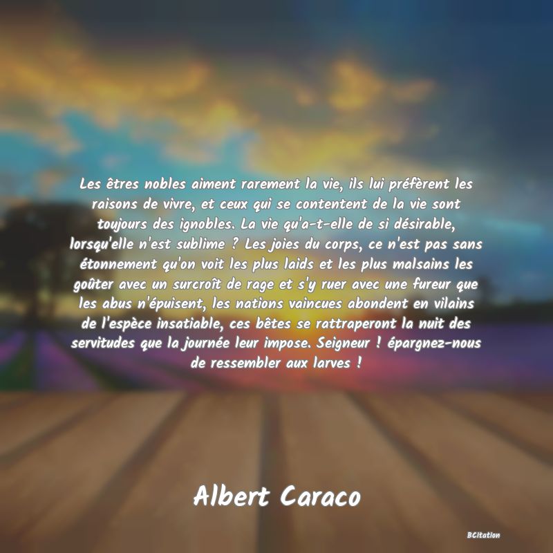 Belle Citation - Les êtres nobles aiment rarement la vie, ils lui préfèrent les raisons de vivre, et ceux qui se contentent de la vie sont toujours des ignobles. La vie qu'a-t-elle de si désirable, lorsqu'elle n'est sublime ? Les joies du corps, ce n'est pas sans étonnement qu'on voit les plus laids et les plus malsains les goûter avec un surcroît de rage et s'y ruer avec une fureur que les abus n'épuisent, les nations vaincues abondent en vilains de l'espèce insatiable, ces bêtes se rattraperont la nuit des servitudes que la journée leur impose. Seigneur ! épargnez-nous de ressembler aux larves ! - Albert Caraco