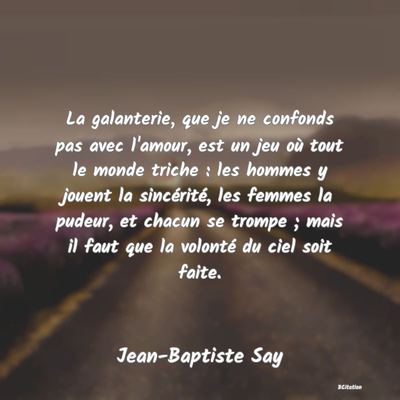 Belle Citation - La galanterie, que je ne confonds pas avec l'amour, est un jeu où tout le monde triche : les hommes y jouent la sincérité, les femmes la pudeur, et chacun se trompe ; mais il faut que la volonté du ciel soit faite. - Jean-Baptiste Say