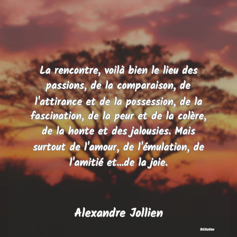 image de citation: La rencontre, voilà bien le lieu des passions, de la comparaison, de l'attirance et de la possession, de la fascination, de la peur et de la colère, de la honte et des jalousies. Mais surtout de l'amour, de l'émulation, de l'amitié et...de la joie.