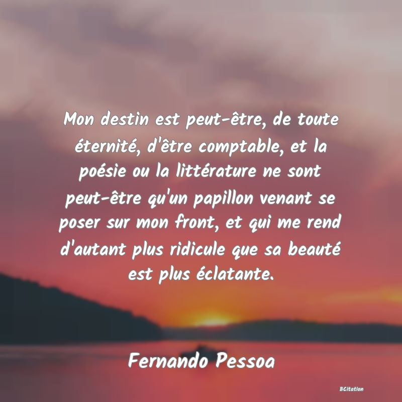 Belle Citation - Mon destin est peut-être, de toute éternité, d'être comptable, et la poésie ou la littérature ne sont peut-être qu'un papillon venant se poser sur mon front, et qui me rend d'autant plus ridicule que sa beauté est plus éclatante. - Fernando Pessoa