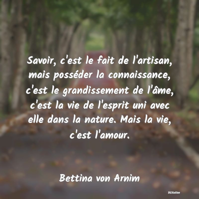 image de citation: Savoir, c'est le fait de l'artisan, mais posséder la connaissance, c'est le grandissement de l'âme, c'est la vie de l'esprit uni avec elle dans la nature. Mais la vie, c'est l'amour.