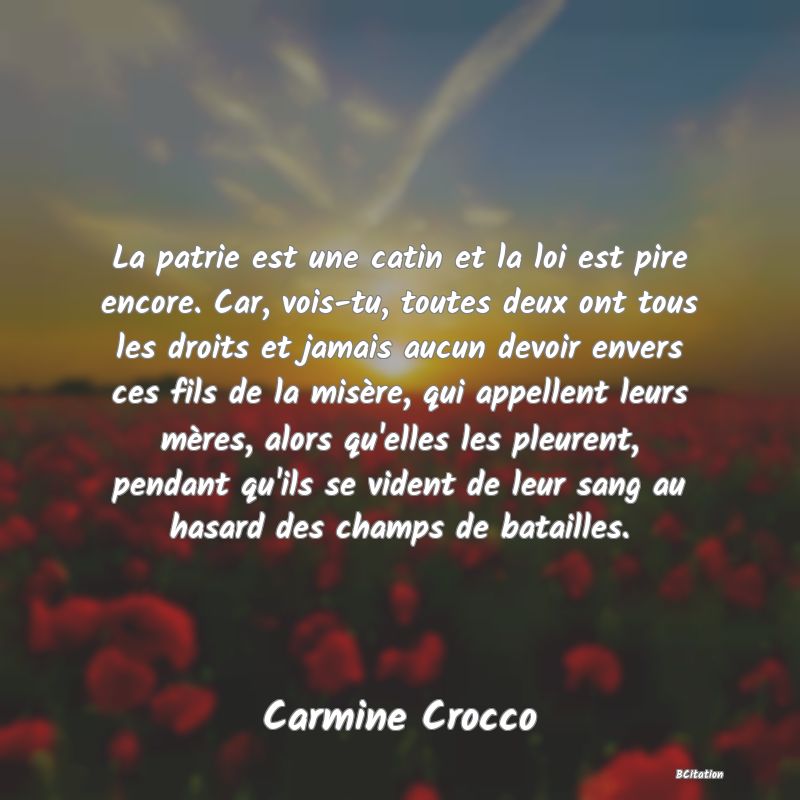 image de citation: La patrie est une catin et la loi est pire encore. Car, vois-tu, toutes deux ont tous les droits et jamais aucun devoir envers ces fils de la misère, qui appellent leurs mères, alors qu'elles les pleurent, pendant qu'ils se vident de leur sang au hasard des champs de batailles.