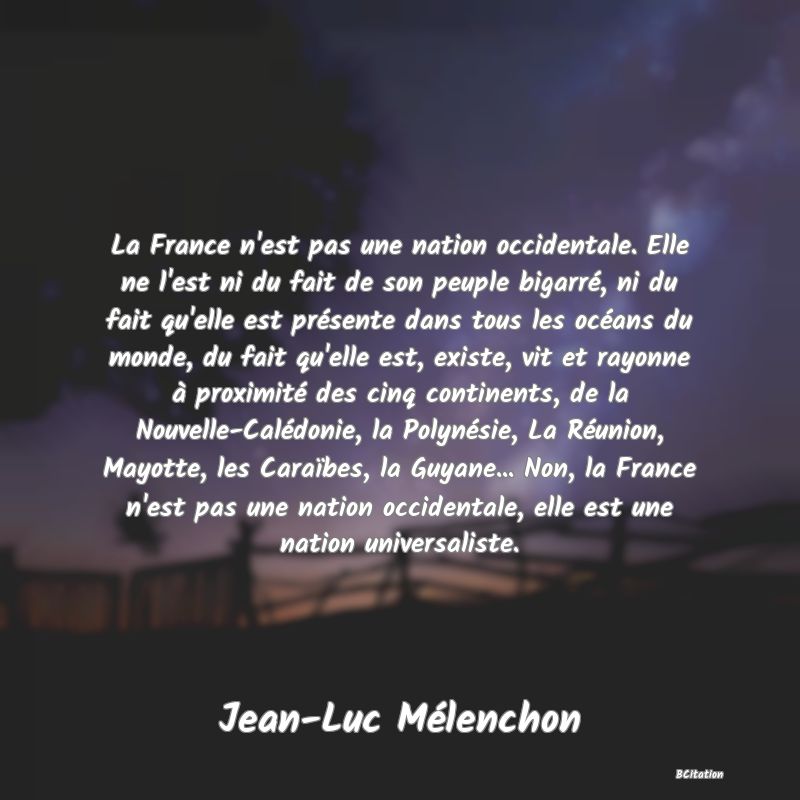 image de citation: La France n'est pas une nation occidentale. Elle ne l'est ni du fait de son peuple bigarré, ni du fait qu'elle est présente dans tous les océans du monde, du fait qu'elle est, existe, vit et rayonne à proximité des cinq continents, de la Nouvelle-Calédonie, la Polynésie, La Réunion, Mayotte, les Caraïbes, la Guyane... Non, la France n'est pas une nation occidentale, elle est une nation universaliste.