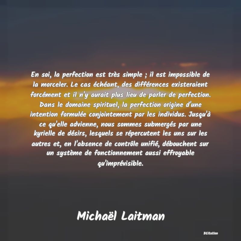 image de citation: En soi, la perfection est très simple ; il est impossible de la morceler. Le cas échéant, des différences existeraient forcément et il n'y aurait plus lieu de parler de perfection. Dans le domaine spirituel, la perfection origine d'une intention formulée conjointement par les individus. Jusqu'à ce qu'elle advienne, nous sommes submergés par une kyrielle de désirs, lesquels se répercutent les uns sur les autres et, en l'absence de contrôle unifié, débouchent sur un système de fonctionnement aussi effroyable qu'imprévisible.