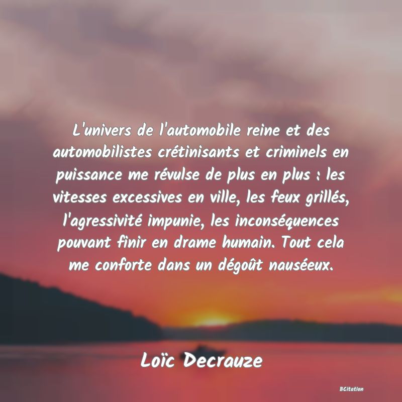 Belle Citation - L'univers de l'automobile reine et des automobilistes crétinisants et criminels en puissance me révulse de plus en plus : les vitesses excessives en ville, les feux grillés, l'agressivité impunie, les inconséquences pouvant finir en drame humain. Tout cela me conforte dans un dégoût nauséeux. - Loïc Decrauze
