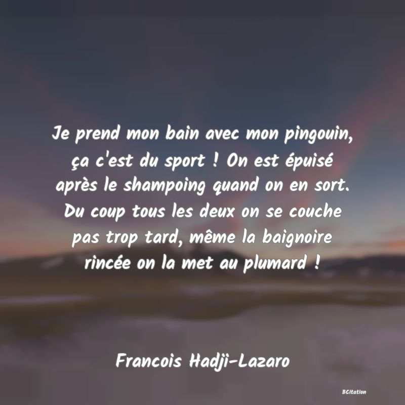 Belle Citation - Je prend mon bain avec mon pingouin, ça c'est du sport ! On est épuisé après le shampoing quand on en sort. Du coup tous les deux on se couche pas trop tard, même la baignoire rincée on la met au plumard ! - Francois Hadji-Lazaro