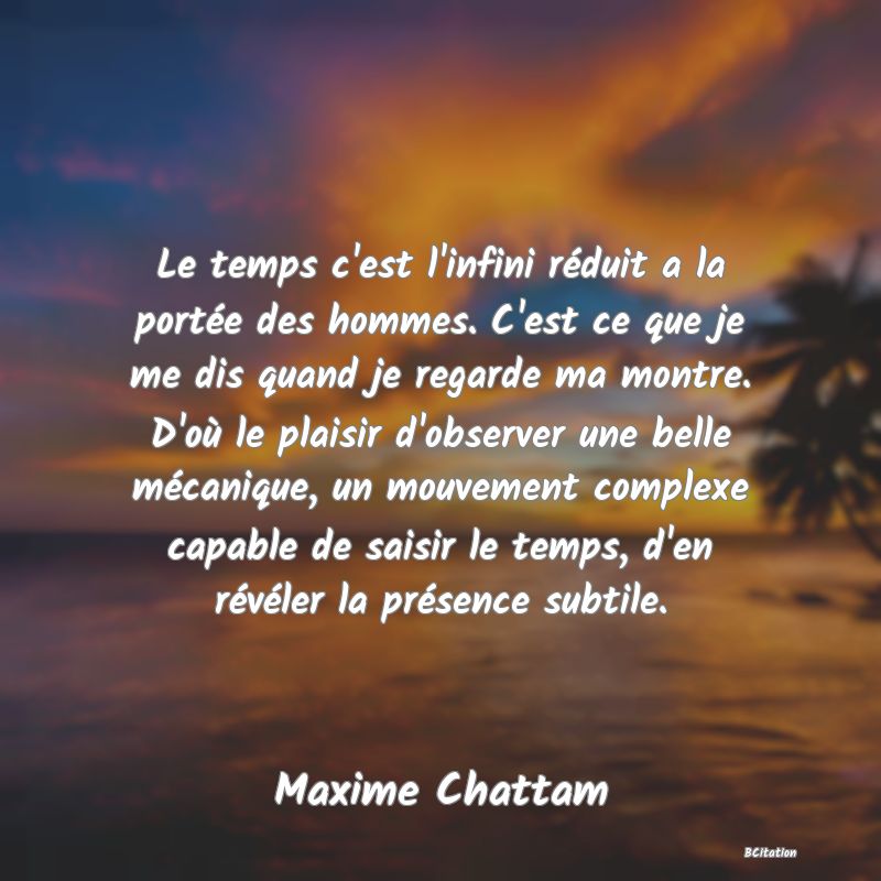Belle Citation - Le temps c'est l'infini réduit a la portée des hommes. C'est ce que je me dis quand je regarde ma montre. D'où le plaisir d'observer une belle mécanique, un mouvement complexe capable de saisir le temps, d'en révéler la présence subtile. - Maxime Chattam