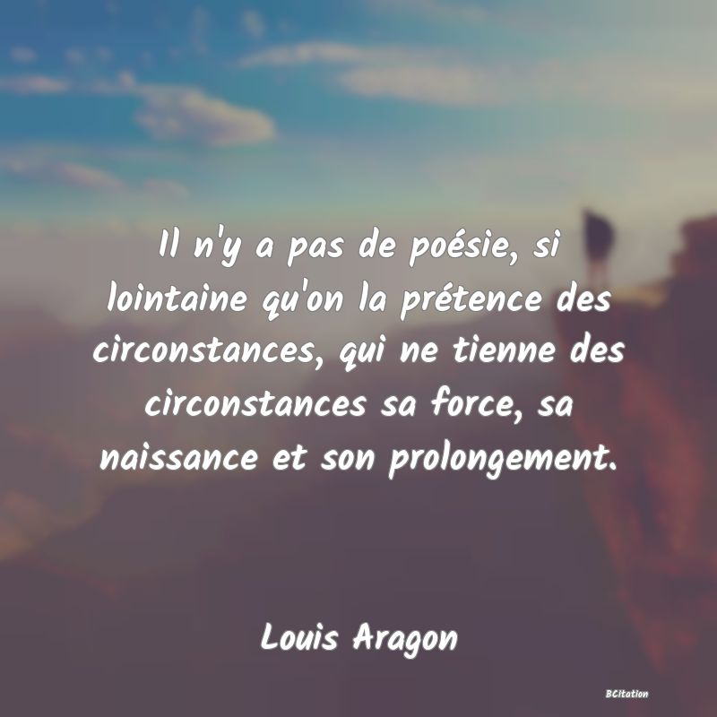 Belle Citation - Il n'y a pas de poésie, si lointaine qu'on la prétence des circonstances, qui ne tienne des circonstances sa force, sa naissance et son prolongement. - Louis Aragon
