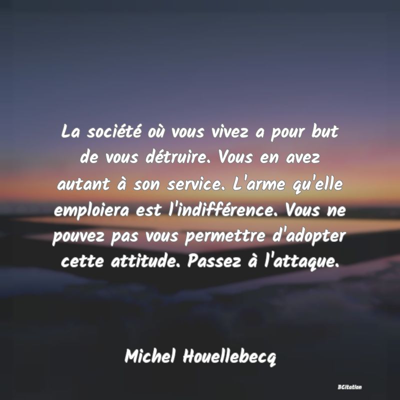 Belle Citation - La société où vous vivez a pour but de vous détruire. Vous en avez autant à son service. L'arme qu'elle emploiera est l'indifférence. Vous ne pouvez pas vous permettre d'adopter cette attitude. Passez à l'attaque. - Michel Houellebecq
