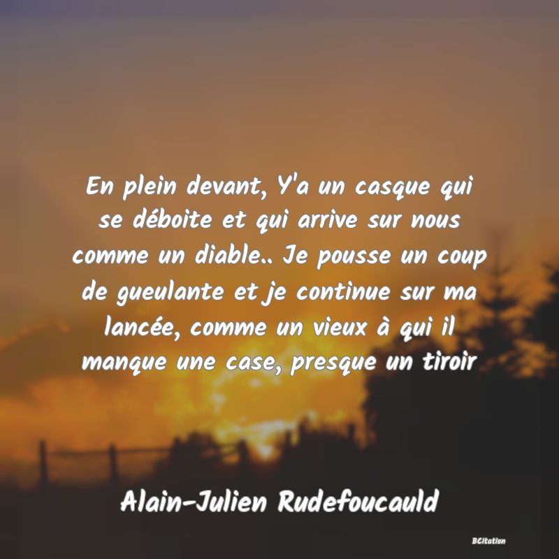 image de citation: En plein devant, Y'a un casque qui se déboite et qui arrive sur nous comme un diable.. Je pousse un coup de gueulante et je continue sur ma lancée, comme un vieux à qui il manque une case, presque un tiroir