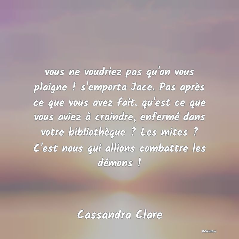 image de citation: vous ne voudriez pas qu'on vous plaigne ! s'emporta Jace. Pas après ce que vous avez fait. qu'est ce que vous aviez à craindre, enfermé dans votre bibliothèque ? Les mites ? C'est nous qui allions combattre les démons !