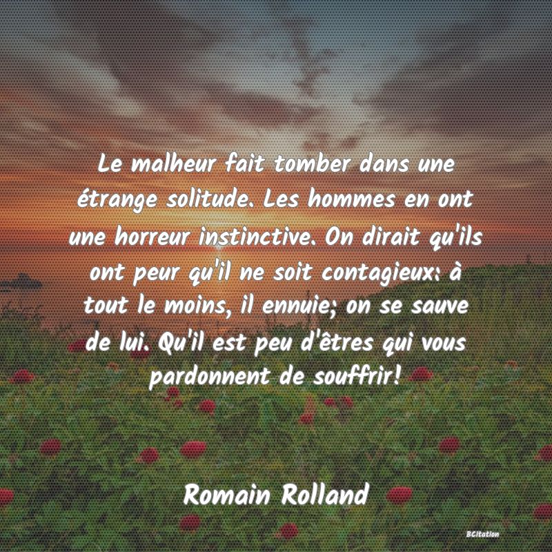 image de citation: Le malheur fait tomber dans une étrange solitude. Les hommes en ont une horreur instinctive. On dirait qu'ils ont peur qu'il ne soit contagieux: à tout le moins, il ennuie; on se sauve de lui. Qu'il est peu d'êtres qui vous pardonnent de souffrir!