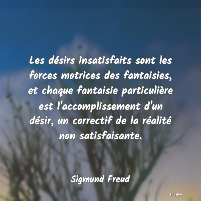 Belle Citation - Les désirs insatisfaits sont les forces motrices des fantaisies, et chaque fantaisie particulière est l'accomplissement d'un désir, un correctif de la réalité non satisfaisante. - Sigmund Freud