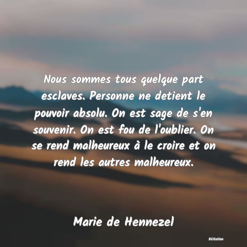 image de citation: Nous sommes tous quelque part esclaves. Personne ne detient le pouvoir absolu. On est sage de s'en souvenir. On est fou de l'oublier. On se rend malheureux à le croire et on rend les autres malheureux.