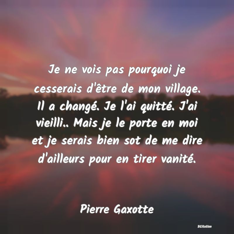 image de citation: Je ne vois pas pourquoi je cesserais d'être de mon village. Il a changé. Je l'ai quitté. J'ai vieilli.. Mais je le porte en moi et je serais bien sot de me dire d'ailleurs pour en tirer vanité.