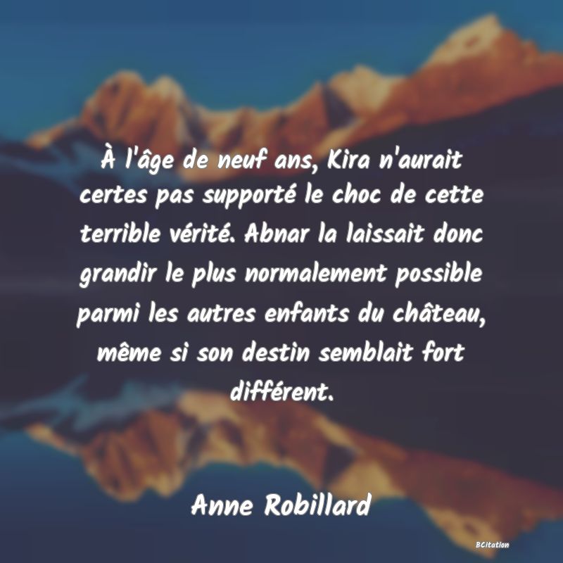 image de citation: À l'âge de neuf ans, Kira n'aurait certes pas supporté le choc de cette terrible vérité. Abnar la laissait donc grandir le plus normalement possible parmi les autres enfants du château, même si son destin semblait fort différent.