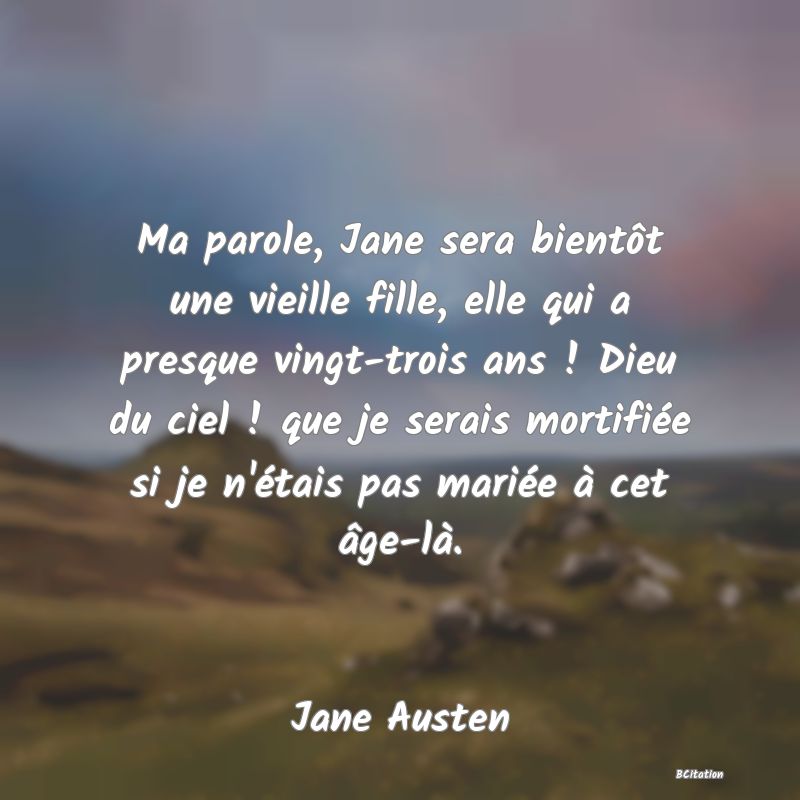 Belle Citation - Ma parole, Jane sera bientôt une vieille fille, elle qui a presque vingt-trois ans ! Dieu du ciel ! que je serais mortifiée si je n'étais pas mariée à cet âge-là. - Jane Austen