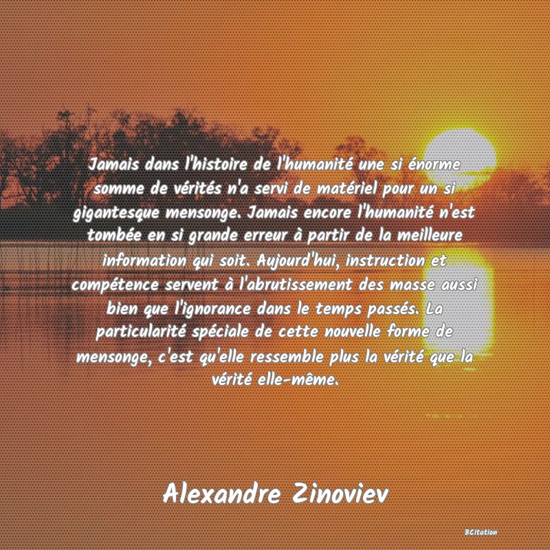 Belle Citation - Jamais dans l'histoire de l'humanité une si énorme somme de vérités n'a servi de matériel pour un si gigantesque mensonge. Jamais encore l'humanité n'est tombée en si grande erreur à partir de la meilleure information qui soit. Aujourd'hui, instruction et compétence servent à l'abrutissement des masse aussi bien que l'ignorance dans le temps passés. La particularité spéciale de cette nouvelle forme de mensonge, c'est qu'elle ressemble plus la vérité que la vérité elle-même. - Alexandre Zinoviev