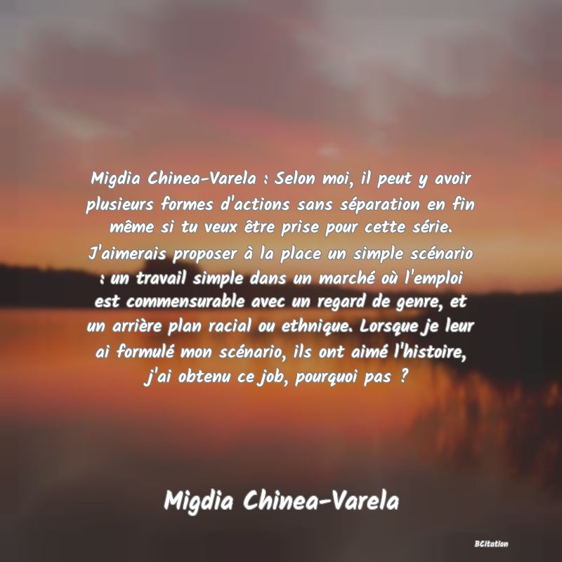 image de citation: Migdia Chinea-Varela : Selon moi, il peut y avoir plusieurs formes d'actions sans séparation en fin même si tu veux être prise pour cette série. J'aimerais proposer à la place un simple scénario : un travail simple dans un marché où l'emploi est commensurable avec un regard de genre, et un arrière plan racial ou ethnique. Lorsque je leur ai formulé mon scénario, ils ont aimé l'histoire, j'ai obtenu ce job, pourquoi pas ?