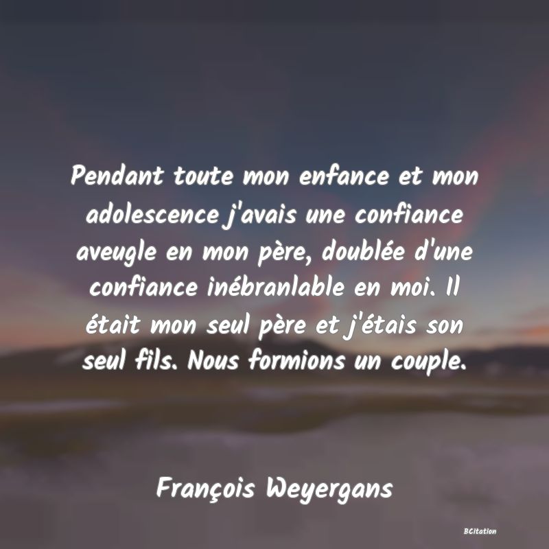 image de citation: Pendant toute mon enfance et mon adolescence j'avais une confiance aveugle en mon père, doublée d'une confiance inébranlable en moi. Il était mon seul père et j'étais son seul fils. Nous formions un couple.