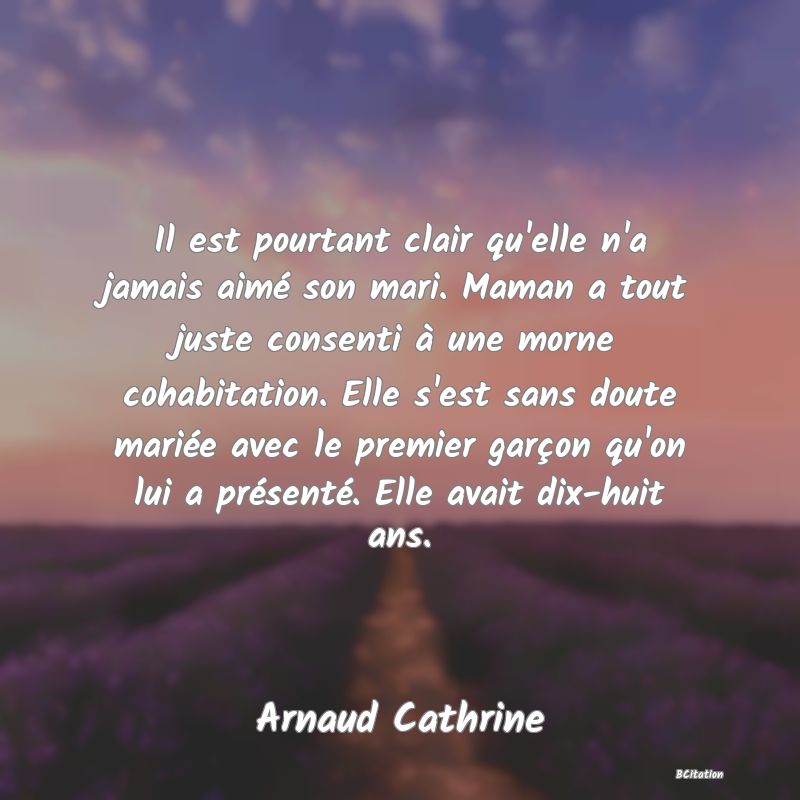 Belle Citation - Il est pourtant clair qu'elle n'a jamais aimé son mari. Maman a tout juste consenti à une morne cohabitation. Elle s'est sans doute mariée avec le premier garçon qu'on lui a présenté. Elle avait dix-huit ans. - Arnaud Cathrine