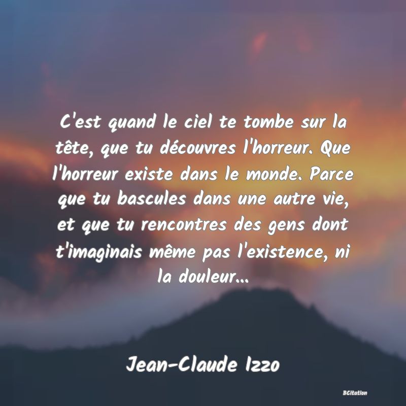 image de citation: C'est quand le ciel te tombe sur la tête, que tu découvres l'horreur. Que l'horreur existe dans le monde. Parce que tu bascules dans une autre vie, et que tu rencontres des gens dont t'imaginais même pas l'existence, ni la douleur...