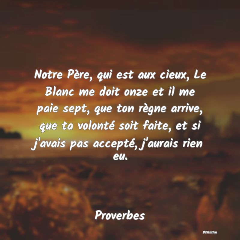 Belle Citation - Notre Père, qui est aux cieux, Le Blanc me doit onze et il me paie sept, que ton règne arrive, que ta volonté soit faite, et si j'avais pas accepté, j'aurais rien eu. - Proverbes