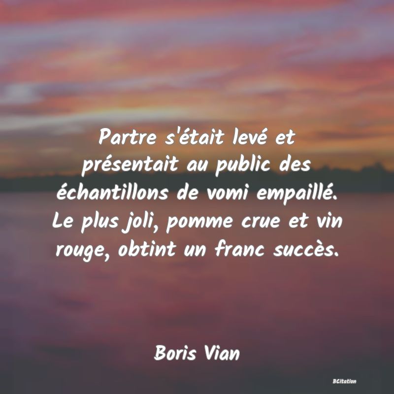 image de citation: Partre s'était levé et présentait au public des échantillons de vomi empaillé. Le plus joli, pomme crue et vin rouge, obtint un franc succès.