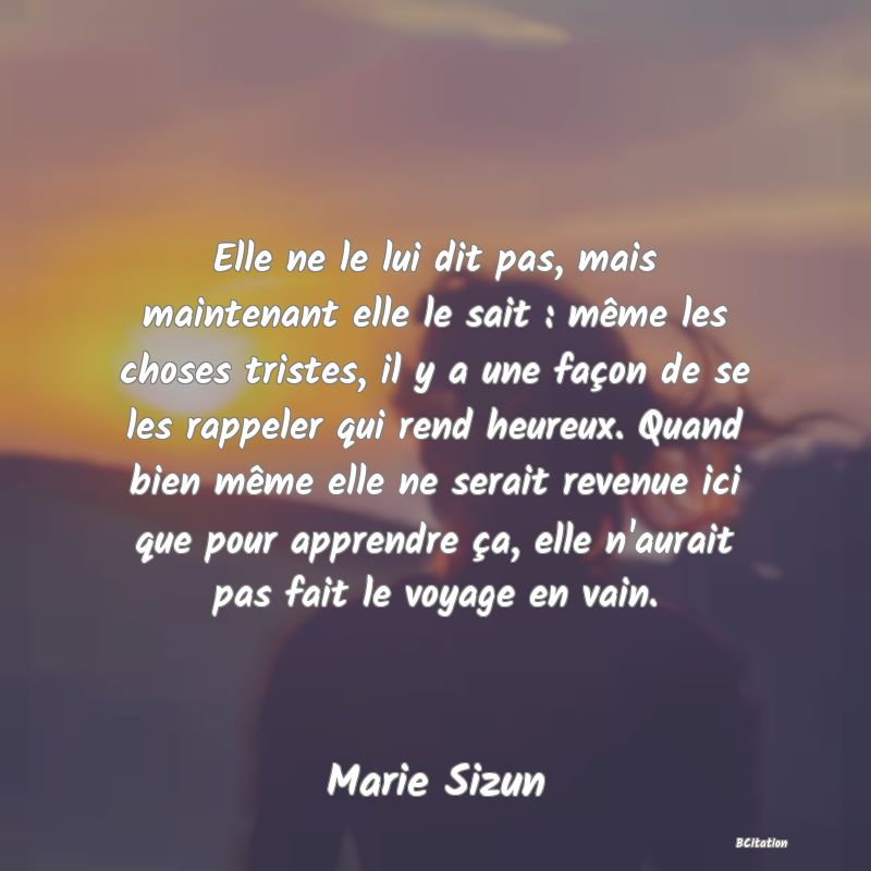 image de citation: Elle ne le lui dit pas, mais maintenant elle le sait : même les choses tristes, il y a une façon de se les rappeler qui rend heureux. Quand bien même elle ne serait revenue ici que pour apprendre ça, elle n'aurait pas fait le voyage en vain.