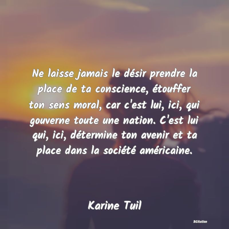 image de citation: Ne laisse jamais le désir prendre la place de ta conscience, étouffer ton sens moral, car c'est lui, ici, qui gouverne toute une nation. C'est lui qui, ici, détermine ton avenir et ta place dans la société américaine.