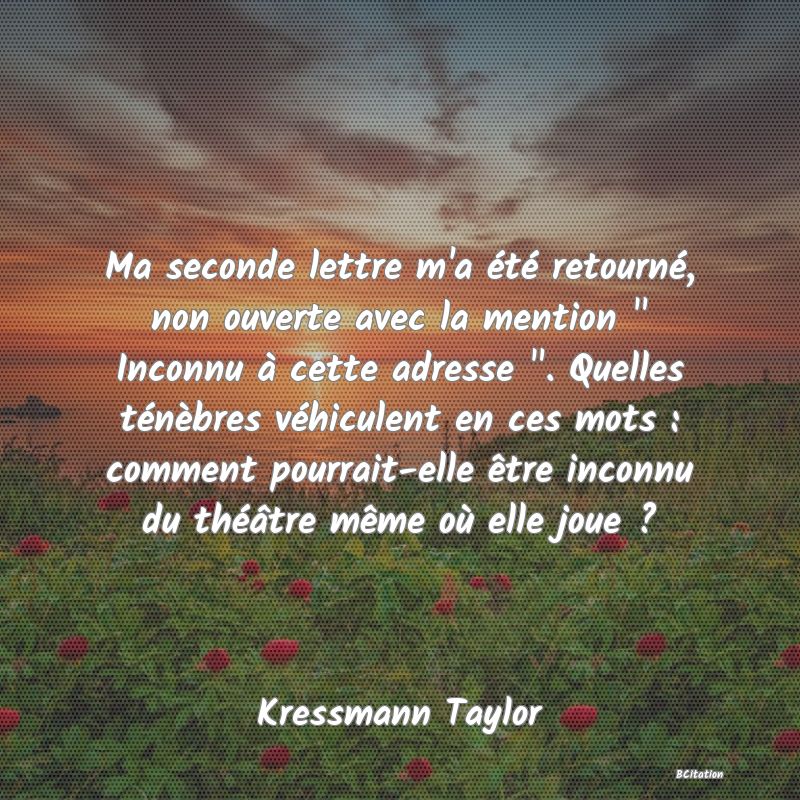 image de citation: Ma seconde lettre m'a été retourné, non ouverte avec la mention   Inconnu à cette adresse  . Quelles ténèbres véhiculent en ces mots : comment pourrait-elle être inconnu du théâtre même où elle joue ?